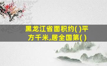 黑龙江省面积约( )平方千米,居全国第( )